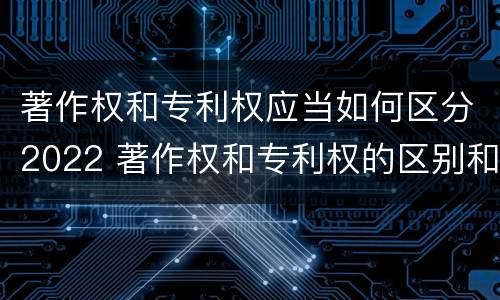 著作权和专利权应当如何区分2022 著作权和专利权的区别和联系