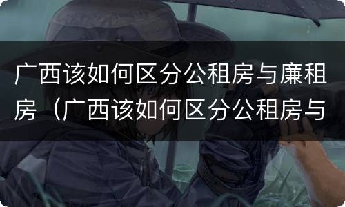 广西该如何区分公租房与廉租房（广西该如何区分公租房与廉租房的区别）