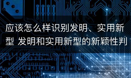 应该怎么样识别发明、实用新型 发明和实用新型的新颖性判断方法