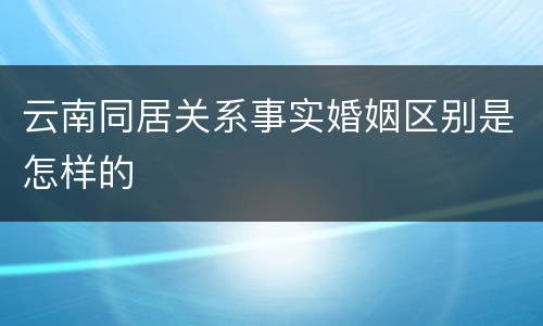 云南同居关系事实婚姻区别是怎样的