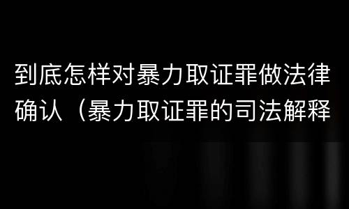 到底怎样对暴力取证罪做法律确认（暴力取证罪的司法解释）