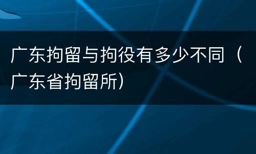 广东拘留与拘役有多少不同（广东省拘留所）