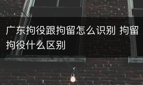 广东拘役跟拘留怎么识别 拘留拘役什么区别