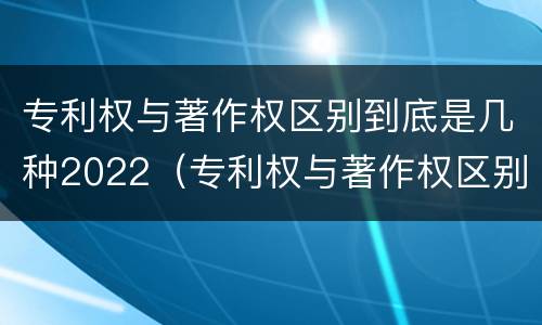 专利权与著作权区别到底是几种2022（专利权与著作权区别到底是几种2022年的）