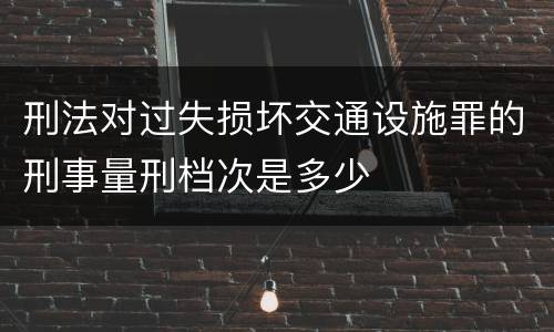 刑法对过失损坏交通设施罪的刑事量刑档次是多少