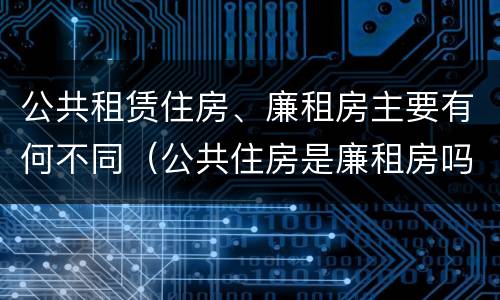 公共租赁住房、廉租房主要有何不同（公共住房是廉租房吗）