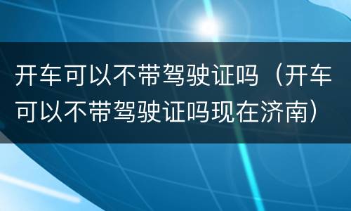 开车可以不带驾驶证吗（开车可以不带驾驶证吗现在济南）