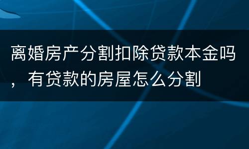 离婚房产分割扣除贷款本金吗，有贷款的房屋怎么分割