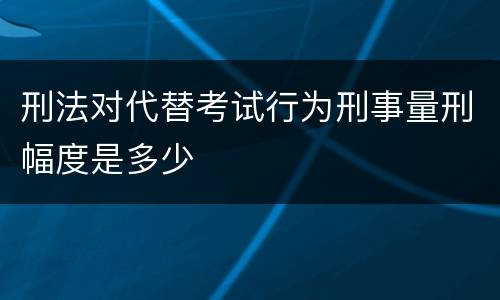 刑法对代替考试行为刑事量刑幅度是多少