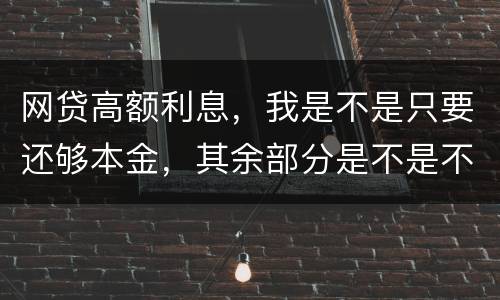 网贷高额利息，我是不是只要还够本金，其余部分是不是不用还了