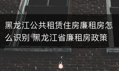 黑龙江公共租赁住房廉租房怎么识别 黑龙江省廉租房政策