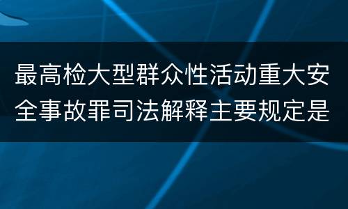 最高检大型群众性活动重大安全事故罪司法解释主要规定是什么