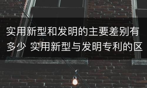 实用新型和发明的主要差别有多少 实用新型与发明专利的区别有哪些