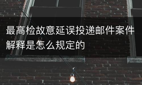 最高检故意延误投递邮件案件解释是怎么规定的