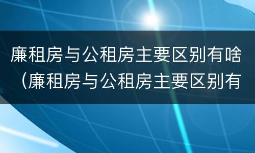 廉租房与公租房主要区别有啥（廉租房与公租房主要区别有啥差别）