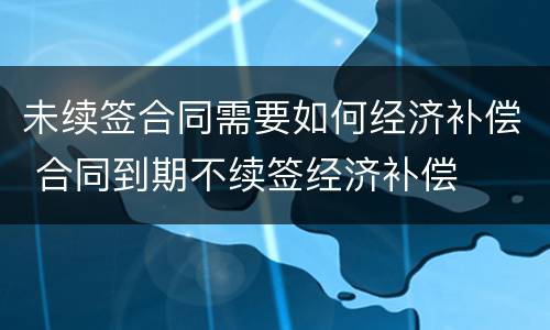 未续签合同需要如何经济补偿 合同到期不续签经济补偿