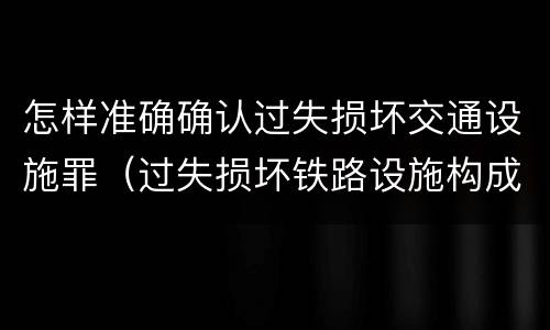 怎样准确确认过失损坏交通设施罪（过失损坏铁路设施构成违法吗）