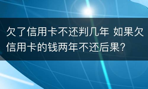 欠了信用卡不还判几年 如果欠信用卡的钱两年不还后果?