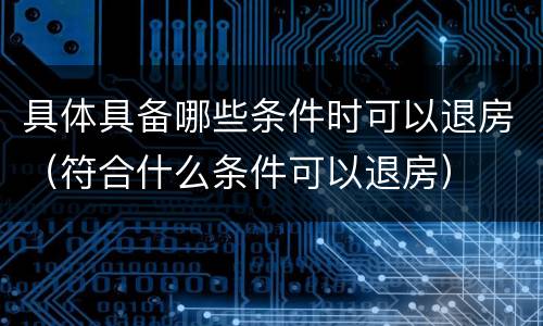 具体具备哪些条件时可以退房（符合什么条件可以退房）