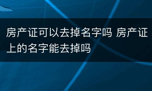 房产证可以去掉名字吗 房产证上的名字能去掉吗