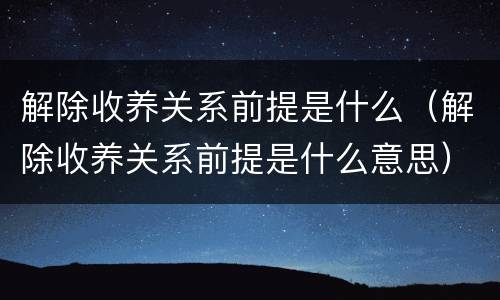 解除收养关系前提是什么（解除收养关系前提是什么意思）