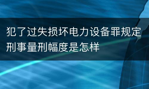 犯了过失损坏电力设备罪规定刑事量刑幅度是怎样