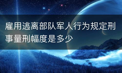 雇用逃离部队军人行为规定刑事量刑幅度是多少