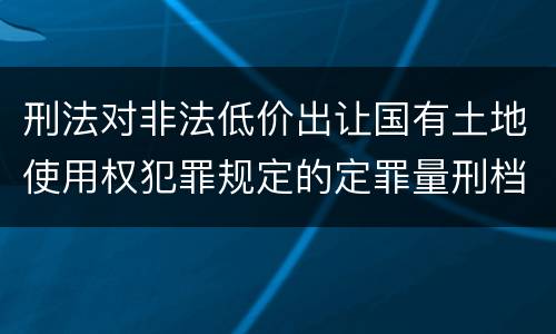 刑法对非法低价出让国有土地使用权犯罪规定的定罪量刑档次是多少