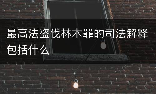 最高法盗伐林木罪的司法解释包括什么