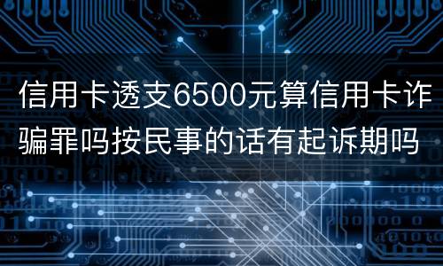 信用卡透支6500元算信用卡诈骗罪吗按民事的话有起诉期吗