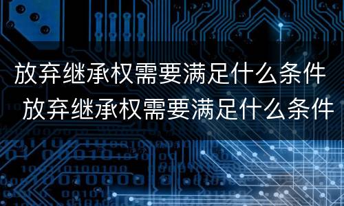 放弃继承权需要满足什么条件 放弃继承权需要满足什么条件才能生效