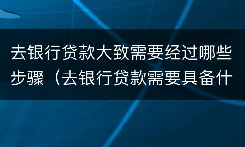 去银行贷款大致需要经过哪些步骤（去银行贷款需要具备什么条件）