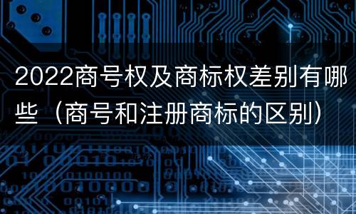 2022商号权及商标权差别有哪些（商号和注册商标的区别）