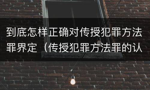 到底怎样正确对传授犯罪方法罪界定（传授犯罪方法罪的认定）