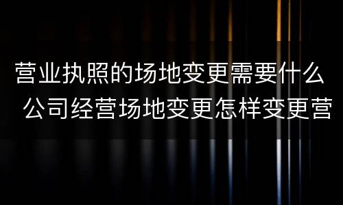 营业执照的场地变更需要什么 公司经营场地变更怎样变更营业执照