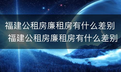 福建公租房廉租房有什么差别 福建公租房廉租房有什么差别吗