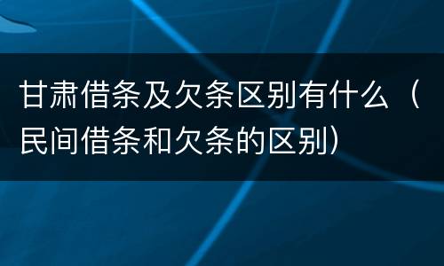 甘肃借条及欠条区别有什么（民间借条和欠条的区别）