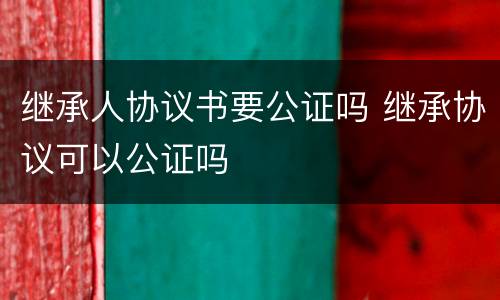 继承人协议书要公证吗 继承协议可以公证吗