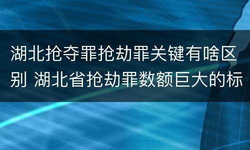 湖北抢夺罪抢劫罪关键有啥区别 湖北省抢劫罪数额巨大的标准