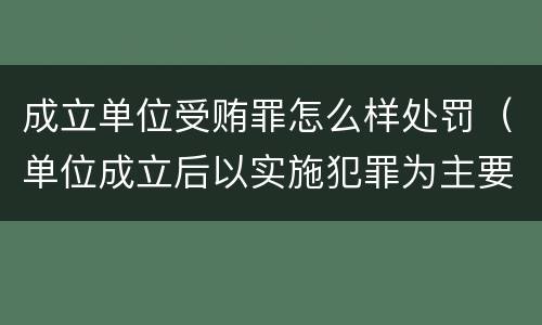 成立单位受贿罪怎么样处罚（单位成立后以实施犯罪为主要活动）