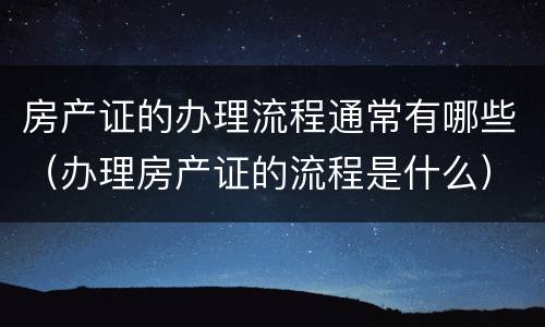 房产证的办理流程通常有哪些（办理房产证的流程是什么）