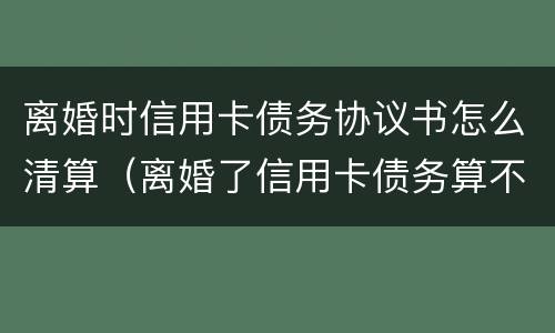 离婚时信用卡债务协议书怎么清算（离婚了信用卡债务算不算夫妻共有的）