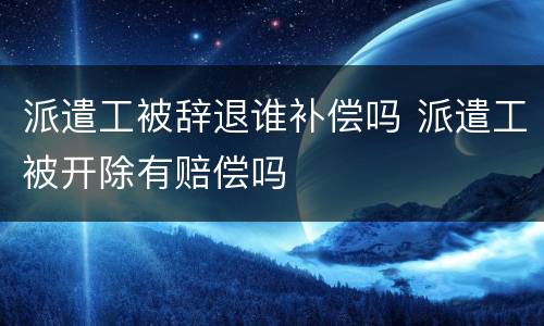 派遣工被辞退谁补偿吗 派遣工被开除有赔偿吗