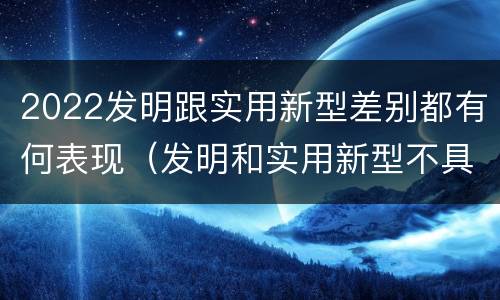 2022发明跟实用新型差别都有何表现（发明和实用新型不具有什么特性）