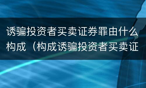 诱骗投资者买卖证券罪由什么构成（构成诱骗投资者买卖证券期货合约罪的主体包括）