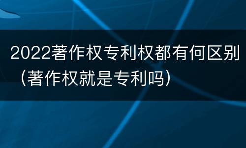 2022著作权专利权都有何区别（著作权就是专利吗）