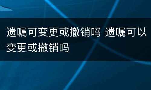 遗嘱可变更或撤销吗 遗嘱可以变更或撤销吗