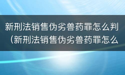 新刑法销售伪劣兽药罪怎么判（新刑法销售伪劣兽药罪怎么判刑）