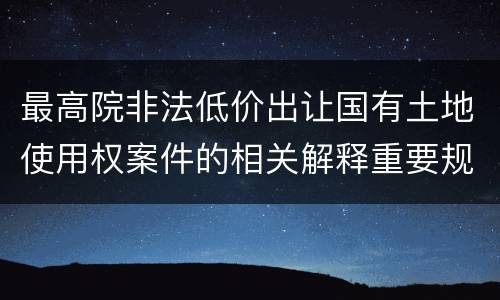 最高院非法低价出让国有土地使用权案件的相关解释重要规定有哪些