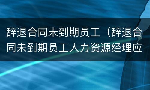 辞退合同未到期员工（辞退合同未到期员工人力资源经理应该怎么安抚）